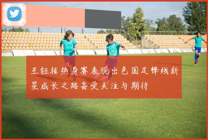 王钰栋热身赛表现出色国足锋线新星成长之路备受关注与期待