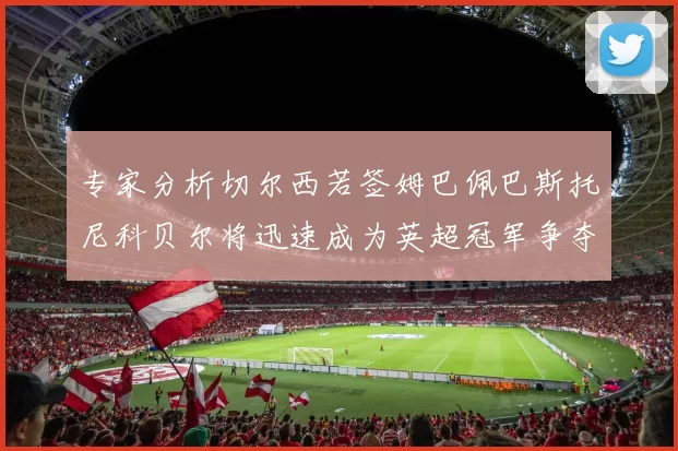 专家分析切尔西若签姆巴佩巴斯托尼科贝尔将迅速成为英超冠军争夺者