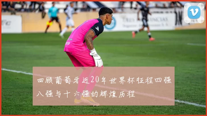 回顾葡萄牙近20年世界杯征程四强八强与十六强的辉煌历程