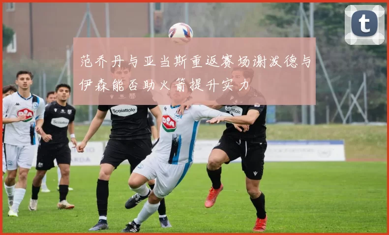 范乔丹与亚当斯重返赛场谢泼德与伊森能否助火箭提升实力