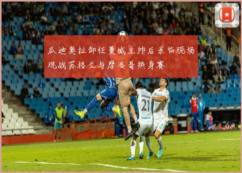 瓜迪奥拉卸任曼城主帅后亲临现场观战苏格兰与摩洛哥热身赛