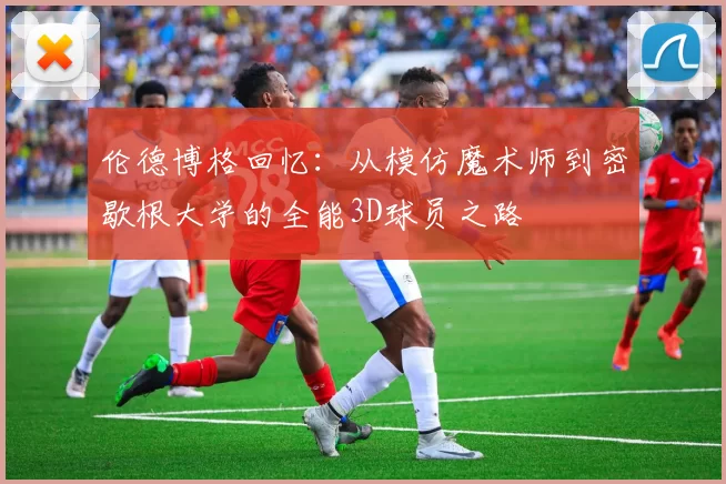 伦德博格回忆：从模仿魔术师到密歇根大学的全能3D球员之路