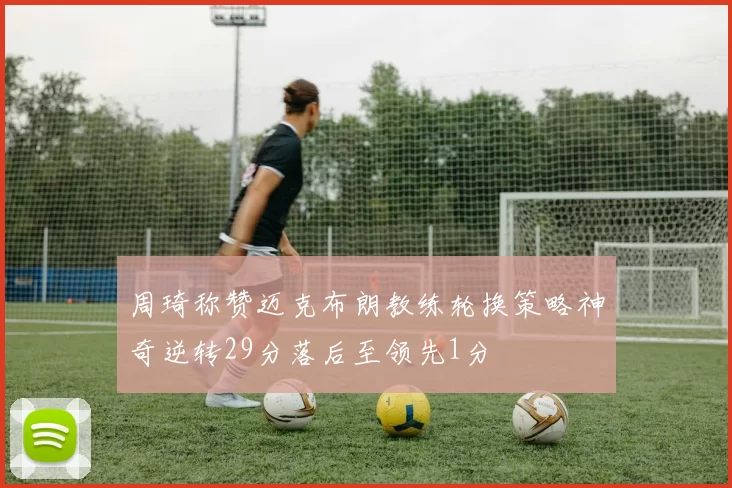 周琦称赞迈克布朗教练轮换策略神奇逆转29分落后至领先1分