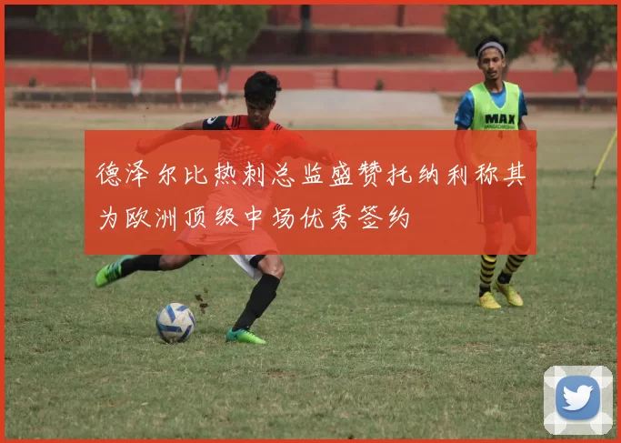 德泽尔比热刺总监盛赞托纳利称其为欧洲顶级中场优秀签约