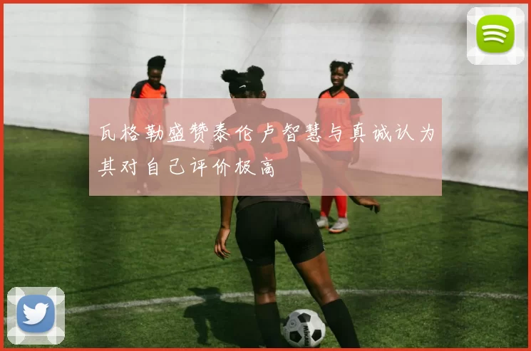 瓦格勒盛赞泰伦卢智慧与真诚认为其对自己评价极高