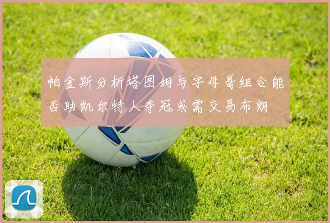 帕金斯分析塔图姆与字母哥组合能否助凯尔特人夺冠或需交易布朗