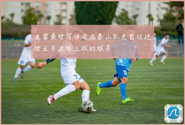 克雷桑续写传奇成泰山队史首位连续五季进球上双的球员