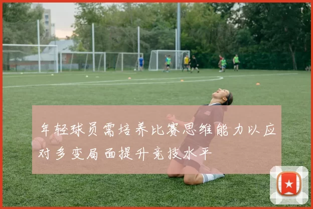 年轻球员需培养比赛思维能力以应对多变局面提升竞技水平