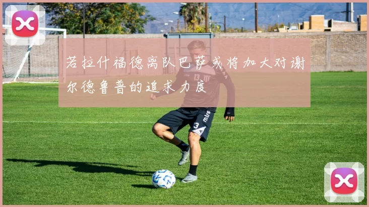 若拉什福德离队巴萨或将加大对谢尔德鲁普的追求力度
