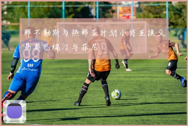 那不勒斯与热那亚计划小将互换交易奥巴瑞汀与菲尼