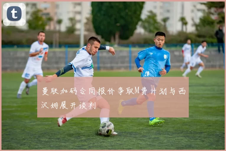 曼联加码合同报价争取M费计划与西汉姆展开谈判