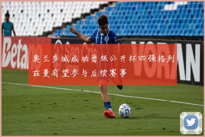 奥兰多城成功晋级公开杯四强格列兹曼有望参与后续赛事