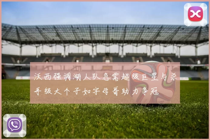 沃西强调湖人队急需超级巨星与杀手级大个子如字母哥助力争冠