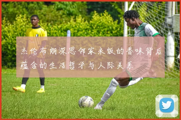 杰伦布朗深思邻家米饭的香味背后蕴含的生活哲学与人际关系