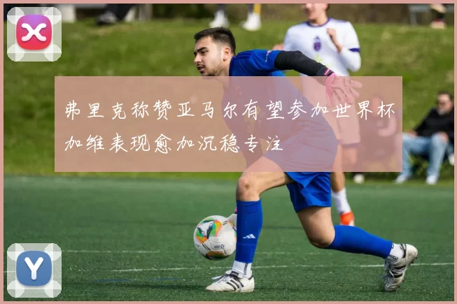 弗里克称赞亚马尔有望参加世界杯加维表现愈加沉稳专注