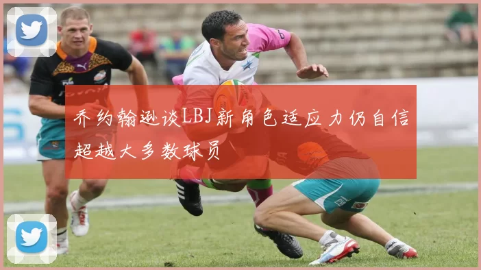 乔约翰逊谈LBJ新角色适应力仍自信超越大多数球员