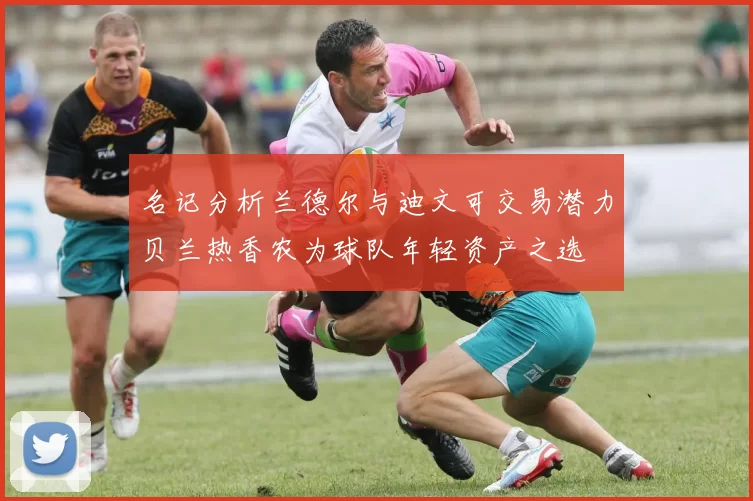 名记分析兰德尔与迪文可交易潜力贝兰热香农为球队年轻资产之选