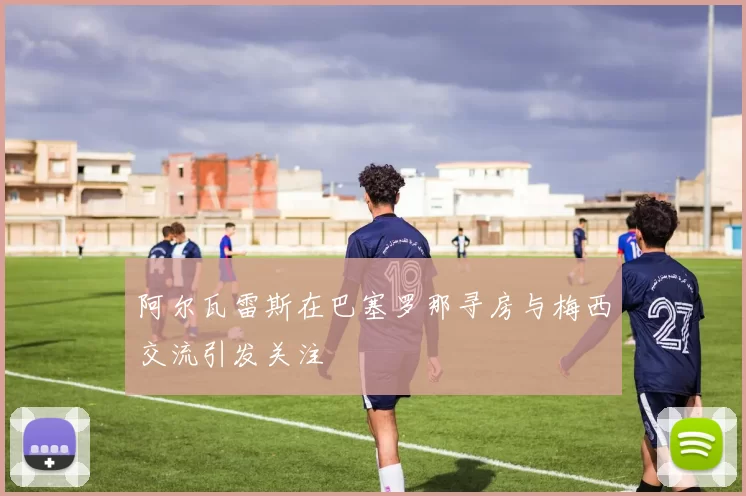 阿尔瓦雷斯在巴塞罗那寻房与梅西交流引发关注