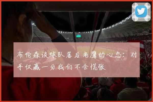 布伦森谈球队落后老鹰的心态：对手仅赢一分我们不会慌张
