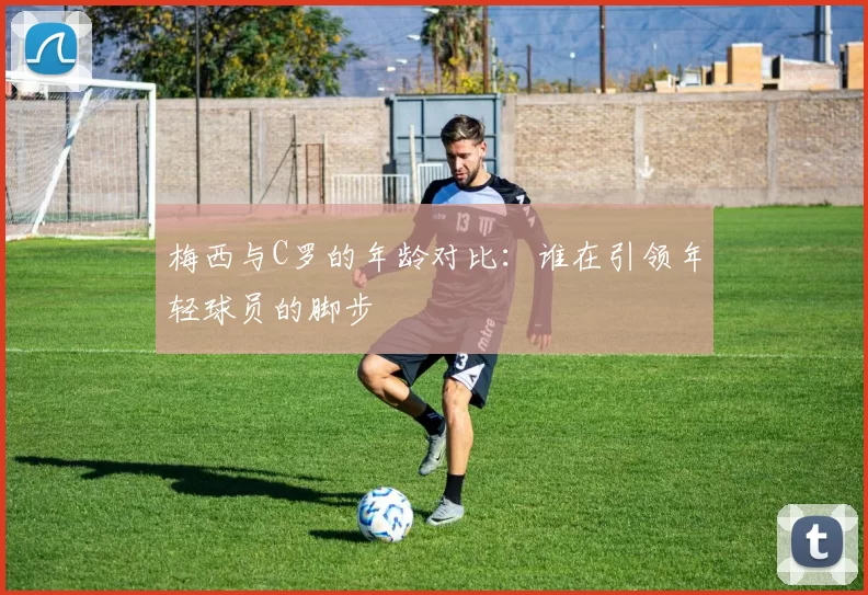 梅西与C罗的年龄对比：谁在引领年轻球员的脚步