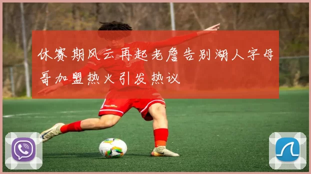 休赛期风云再起老詹告别湖人字母哥加盟热火引发热议