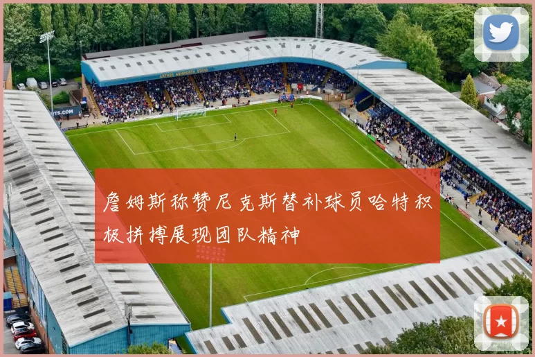 詹姆斯称赞尼克斯替补球员哈特积极拼搏展现团队精神