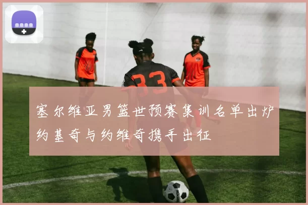 塞尔维亚男篮世预赛集训名单出炉约基奇与约维奇携手出征