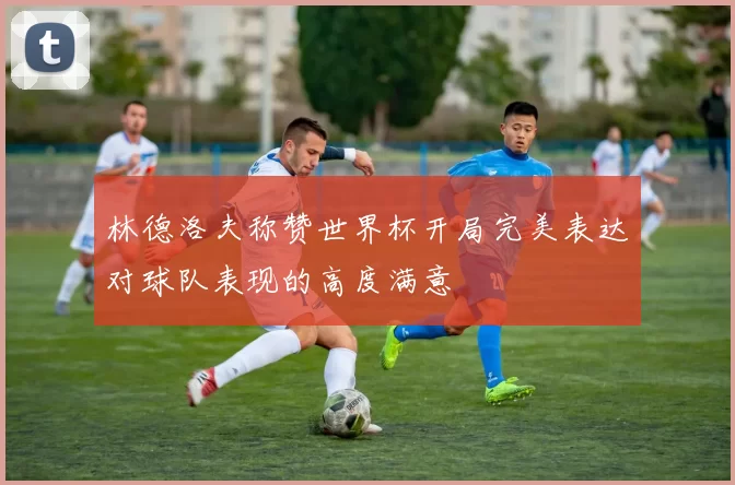 林德洛夫称赞世界杯开局完美表达对球队表现的高度满意