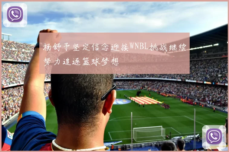 杨舒予坚定信念迎接WNBL挑战继续努力追逐篮球梦想