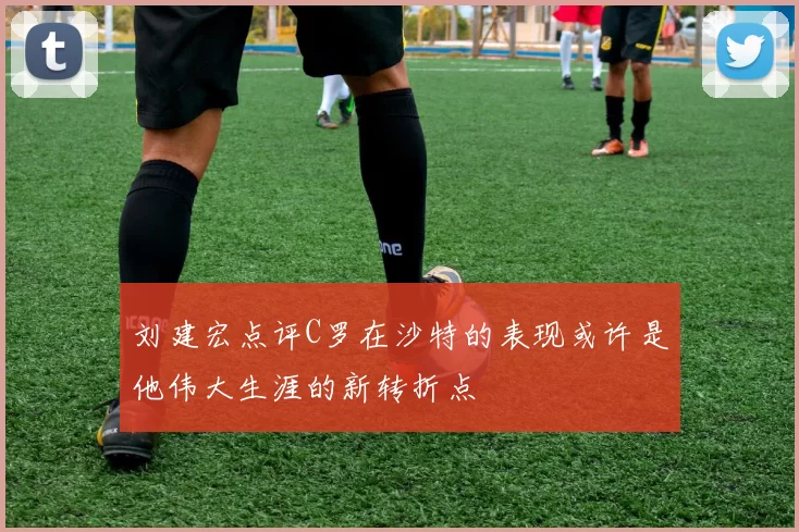 刘建宏点评C罗在沙特的表现或许是他伟大生涯的新转折点