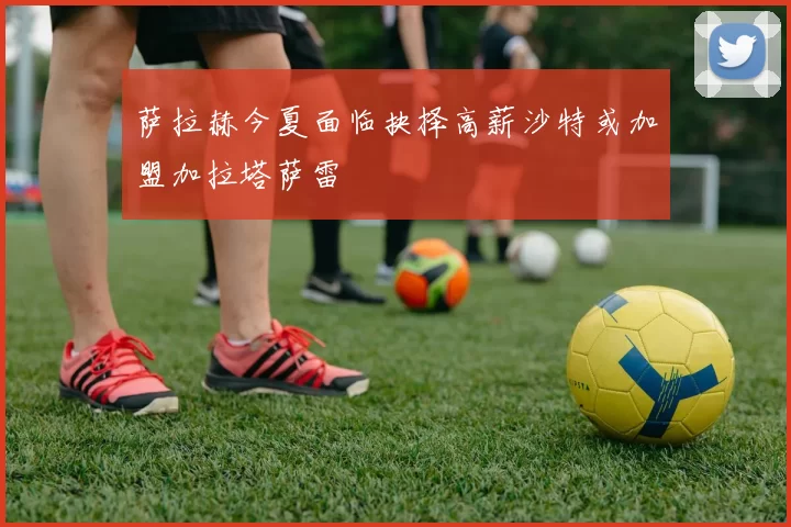 萨拉赫今夏面临抉择高薪沙特或加盟加拉塔萨雷