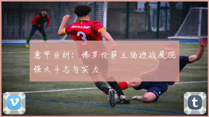 意甲分析：佛罗伦萨主场迎战展现强大斗志与实力