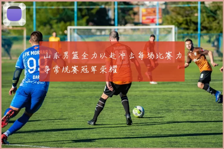 山东男篮全力以赴冲击每场比赛力争常规赛冠军荣耀