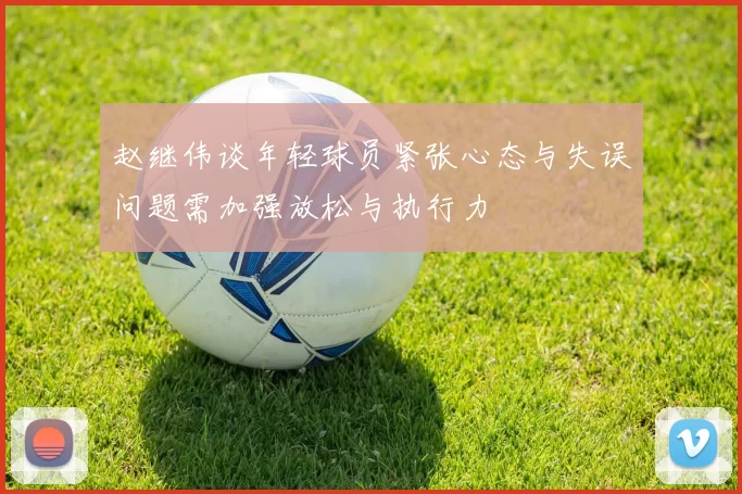 赵继伟谈年轻球员紧张心态与失误问题需加强放松与执行力